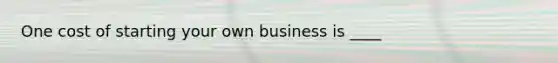 One cost of starting your own business is ____