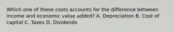 Which one of these costs accounts for the difference between income and economic value added? A. Depreciation B. Cost of capital C. Taxes D. Dividends