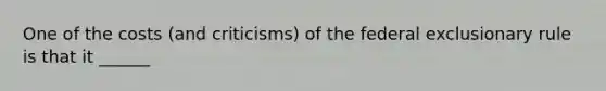 One of the costs (and criticisms) of the federal exclusionary rule is that it ______