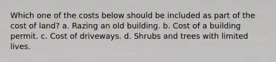 Which one of the costs below should be included as part of the cost of land? a. Razing an old building. b. Cost of a building permit. c. Cost of driveways. d. Shrubs and trees with limited lives.