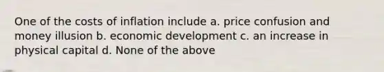 One of the costs of inflation include a. price confusion and money illusion b. economic development c. an increase in physical capital d. None of the above