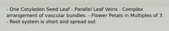 - One Cotyledon Seed Leaf - Parallel Leaf Veins - Complex arrangement of vascular bundles. - Flower Petals in Multiples of 3 - Root system is short and spread out