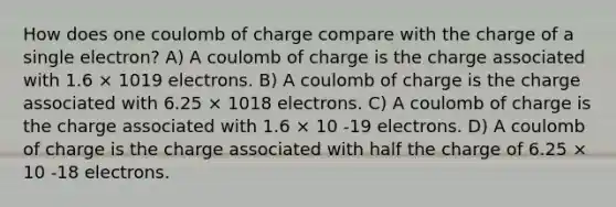 How does one coulomb of charge compare with the charge of a single electron? A) A coulomb of charge is the charge associated with 1.6 × 1019 electrons. B) A coulomb of charge is the charge associated with 6.25 × 1018 electrons. C) A coulomb of charge is the charge associated with 1.6 × 10 -19 electrons. D) A coulomb of charge is the charge associated with half the charge of 6.25 × 10 -18 electrons.