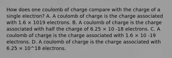 How does one coulomb of charge compare with the charge of a single electron? A. A coulomb of charge is the charge associated with 1.6 × 1019 electrons. B. A coulomb of charge is the charge associated with half the charge of 6.25 × 10 -18 electrons. C. A coulomb of charge is the charge associated with 1.6 × 10 -19 electrons. D. A coulomb of charge is the charge associated with 6.25 × 10^18 electrons.