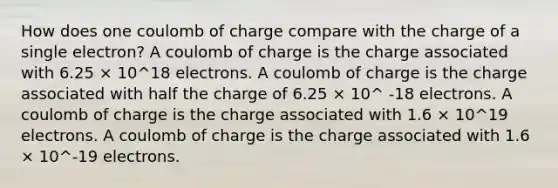 How does one coulomb of charge compare with the charge of a single electron? A coulomb of charge is the charge associated with 6.25 × 10^18 electrons. A coulomb of charge is the charge associated with half the charge of 6.25 × 10^ -18 electrons. A coulomb of charge is the charge associated with 1.6 × 10^19 electrons. A coulomb of charge is the charge associated with 1.6 × 10^-19 electrons.