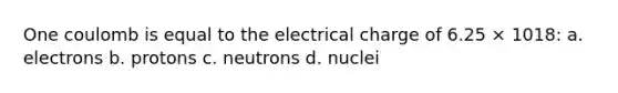 One coulomb is equal to the electrical charge of 6.25 × 1018: a. electrons b. protons c. neutrons d. nuclei