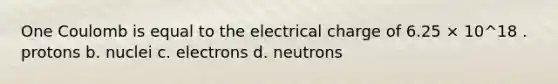 One Coulomb is equal to the electrical charge of 6.25 × 10^18 . protons b. nuclei c. electrons d. neutrons