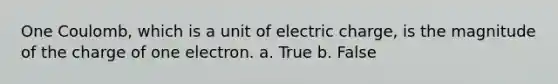 One Coulomb, which is a unit of electric charge, is the magnitude of the charge of one electron. a. True b. False