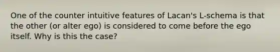 One of the counter intuitive features of Lacan's L-schema is that the other (or alter ego) is considered to come before the ego itself. Why is this the case?