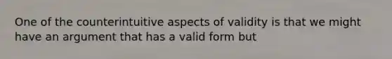 One of the counterintuitive aspects of validity is that we might have an argument that has a valid form but