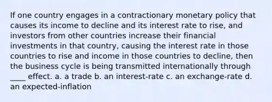 If one country engages in a contractionary <a href='https://www.questionai.com/knowledge/kEE0G7Llsx-monetary-policy' class='anchor-knowledge'>monetary policy</a> that causes its income to decline and its interest rate to rise, and investors from other countries increase their financial investments in that country, causing the interest rate in those countries to rise and income in those countries to decline, then the business cycle is being transmitted internationally through ____ effect. a. a trade b. an interest-rate c. an exchange-rate d. an expected-inflation