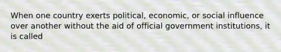 When one country exerts political, economic, or social influence over another without the aid of official government institutions, it is called