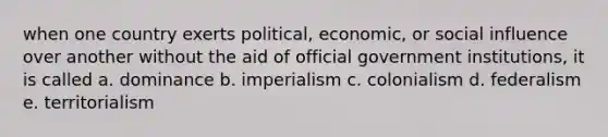 when one country exerts political, economic, or social influence over another without the aid of official government institutions, it is called a. dominance b. imperialism c. colonialism d. federalism e. territorialism