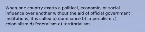 When one country exerts a political, economic, or social influence over another without the aid of official government institutions, it is called a) dominance b) imperialism c) colonialism d) federalism e) territorialism