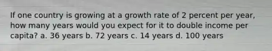 If one country is growing at a growth rate of 2 percent per year, how many years would you expect for it to double income per capita? a. 36 years b. 72 years c. 14 years d. 100 years