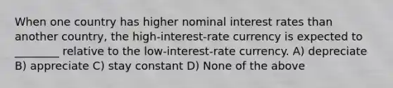 When one country has higher nominal interest rates than another country, the high-interest-rate currency is expected to ________ relative to the low-interest-rate currency. A) depreciate B) appreciate C) stay constant D) None of the above