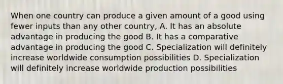 When one country can produce a given amount of a good using fewer inputs than any other country, A. It has an absolute advantage in producing the good B. It has a comparative advantage in producing the good C. Specialization will definitely increase worldwide consumption possibilities D. Specialization will definitely increase worldwide production possibilities