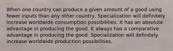 When one country can produce a given amount of a good using fewer inputs than any other country, Specialization will definitely increase worldwide consumption possibilities. It has an absolute advantage in producing the good. It always has a comparative advantage in producing the good. Specialization will definitely increase worldwide production possibilities.