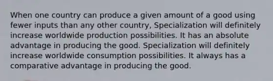 When one country can produce a given amount of a good using fewer inputs than any other country, Specialization will definitely increase worldwide production possibilities. It has an absolute advantage in producing the good. Specialization will definitely increase worldwide consumption possibilities. It always has a comparative advantage in producing the good.