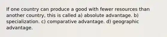 If one country can produce a good with fewer resources than another country, this is called a) absolute advantage. b) specialization. c) comparative advantage. d) geographic advantage.