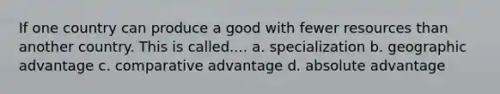 If one country can produce a good with fewer resources than another country. This is called.... a. specialization b. geographic advantage c. comparative advantage d. absolute advantage