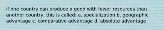 if one country can produce a good with fewer resources than another country, this is called: a. specialization b. geographic advantage c. comparative advantage d. absolute advantage