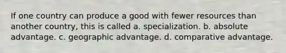 If one country can produce a good with fewer resources than another country, this is called a. specialization. b. absolute advantage. c. geographic advantage. d. comparative advantage.