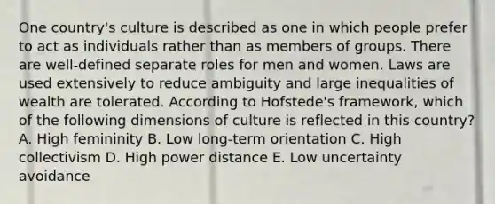 One country's culture is described as one in which people prefer to act as individuals rather than as members of groups. There are well-defined separate roles for men and women. Laws are used extensively to reduce ambiguity and large inequalities of wealth are tolerated. According to Hofstede's framework, which of the following dimensions of culture is reflected in this country? A. High femininity B. Low long-term orientation C. High collectivism D. High power distance E. Low uncertainty avoidance