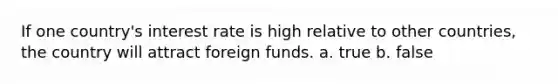 If one country's interest rate is high relative to other countries, the country will attract foreign funds. a. true b. false