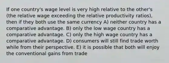 If one country's wage level is very high relative to the other's (the relative wage exceeding the relative productivity ratios), then if they both use the same currency A) neither country has a comparative advantage. B) only the low wage country has a comparative advantage. C) only the high wage country has a comparative advantage. D) consumers will still find trade worth while from their perspective. E) it is possible that both will enjoy the conventional gains from trade