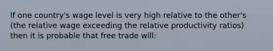 If one country's wage level is very high relative to the other's (the relative wage exceeding the relative productivity ratios) then it is probable that free trade will: