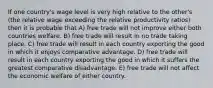 If one country's wage level is very high relative to the other's (the relative wage exceeding the relative productivity ratios) then it is probable that A) free trade will not improve either both countries welfare. B) free trade will result in no trade taking place. C) free trade will result in each country exporting the good in which it enjoys comparative advantage. D) free trade will result in each country exporting the good in which it suffers the greatest comparative disadvantage. E) free trade will not affect the economic welfare of either country.