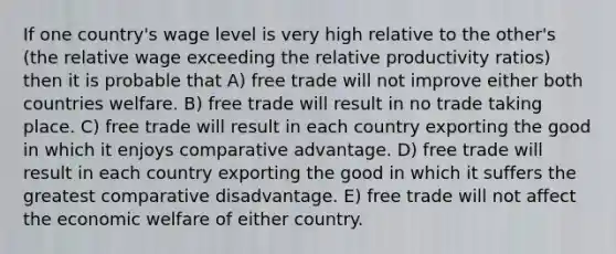 If one country's wage level is very high relative to the other's (the relative wage exceeding the relative productivity ratios) then it is probable that A) free trade will not improve either both countries welfare. B) free trade will result in no trade taking place. C) free trade will result in each country exporting the good in which it enjoys comparative advantage. D) free trade will result in each country exporting the good in which it suffers the greatest comparative disadvantage. E) free trade will not affect the economic welfare of either country.