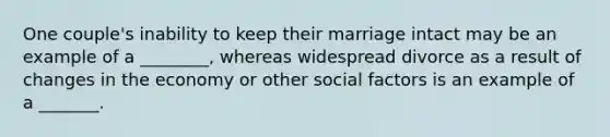 One couple's inability to keep their marriage intact may be an example of a ________, whereas widespread divorce as a result of changes in the economy or other social factors is an example of a _______.