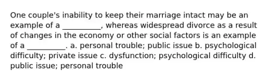 One couple's inability to keep their marriage intact may be an example of a __________, whereas widespread divorce as a result of changes in the economy or other social factors is an example of a __________. a. ​personal trouble; public issue b. ​psychological difficulty; private issue c. ​dysfunction; psychological difficulty d. ​public issue; personal trouble