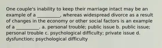 One couple's inability to keep their marriage intact may be an example of a __________, whereas widespread divorce as a result of changes in the economy or other social factors is an example of a __________. a. personal trouble; public issue b. public issue; personal trouble c. psychological difficulty; private issue d. dysfunction; psychological difficulty