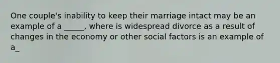 One couple's inability to keep their marriage intact may be an example of a _____, where is widespread divorce as a result of changes in the economy or other social factors is an example of a_