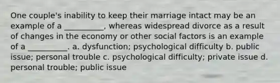 One couple's inability to keep their marriage intact may be an example of a __________, whereas widespread divorce as a result of changes in the economy or other social factors is an example of a __________. a. ​dysfunction; psychological difficulty b. ​public issue; personal trouble c. ​psychological difficulty; private issue d. ​personal trouble; public issue