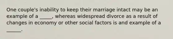 One couple's inability to keep their marriage intact may be an example of a _____, whereas widespread divorce as a result of changes in economy or other social factors is and example of a ______.