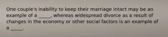 One couple's inability to keep their marriage intact may be an example of a _____, whereas widespread divorce as a result of changes in the economy or other social factors is an example of a _____.