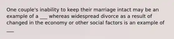 One couple's inability to keep their marriage intact may be an example of a ___ whereas widespread divorce as a result of changed in the economy or other social factors is an example of ___