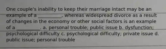 One couple's inability to keep their marriage intact may be an example of a __________, whereas widespread divorce as a result of changes in the economy or other social factors is an example of a __________. a. personal trouble; public issue b. dysfunction; psychological difficulty c. psychological difficulty; private issue d. public issue; personal trouble