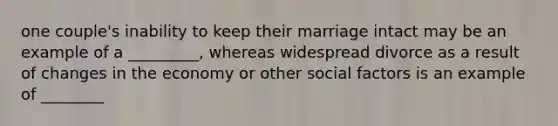 one couple's inability to keep their marriage intact may be an example of a _________, whereas widespread divorce as a result of changes in the economy or other social factors is an example of ________