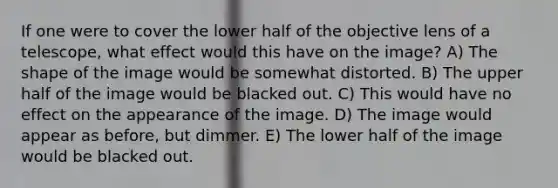 If one were to cover the lower half of the objective lens of a telescope, what effect would this have on the image? A) The shape of the image would be somewhat distorted. B) The upper half of the image would be blacked out. C) This would have no effect on the appearance of the image. D) The image would appear as before, but dimmer. E) The lower half of the image would be blacked out.