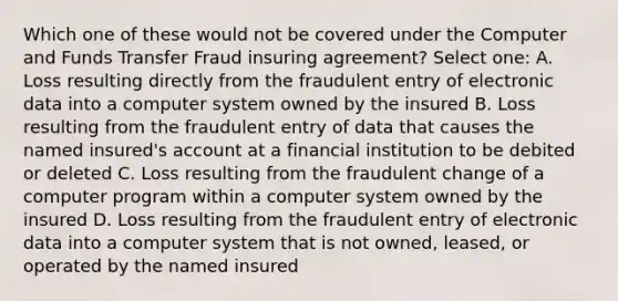 Which one of these would not be covered under the Computer and Funds Transfer Fraud insuring agreement? Select one: A. Loss resulting directly from the fraudulent entry of electronic data into a computer system owned by the insured B. Loss resulting from the fraudulent entry of data that causes the named insured's account at a financial institution to be debited or deleted C. Loss resulting from the fraudulent change of a computer program within a computer system owned by the insured D. Loss resulting from the fraudulent entry of electronic data into a computer system that is not owned, leased, or operated by the named insured