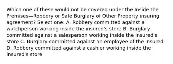 Which one of these would not be covered under the Inside the Premises—Robbery or Safe Burglary of Other Property insuring agreement? Select one: A. Robbery committed against a watchperson working inside the insured's store B. Burglary committed against a salesperson working inside the insured's store C. Burglary committed against an employee of the insured D. Robbery committed against a cashier working inside the insured's store