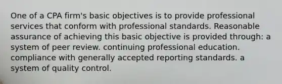 One of a CPA firm's basic objectives is to provide professional services that conform with professional standards. Reasonable assurance of achieving this basic objective is provided through: a system of peer review. continuing professional education. compliance with generally accepted reporting standards. a system of quality control.