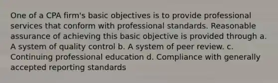 One of a CPA firm's basic objectives is to provide professional services that conform with professional standards. Reasonable assurance of achieving this basic objective is provided through a. A system of quality control b. A system of peer review. c. Continuing professional education d. Compliance with generally accepted reporting standards