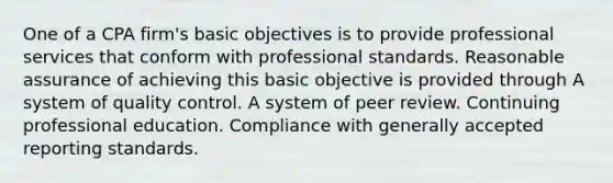 One of a CPA firm's basic objectives is to provide professional services that conform with professional standards. Reasonable assurance of achieving this basic objective is provided through A system of quality control. A system of peer review. Continuing professional education. Compliance with generally accepted reporting standards.