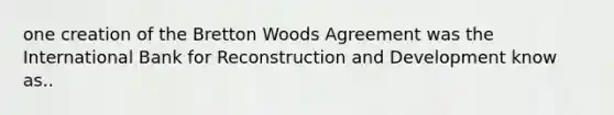 one creation of the Bretton Woods Agreement was the International Bank for Reconstruction and Development know as..